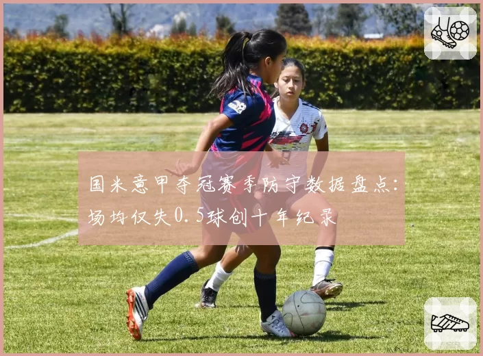 国米意甲夺冠赛季防守数据盘点:场均仅失0.5球创十年纪录