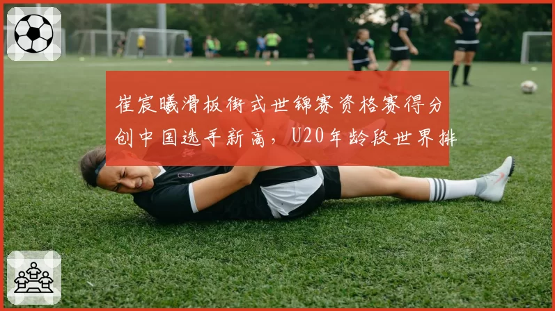 崔宸曦滑板街式世锦赛资格赛得分创中国选手新高，U20年龄段世界排名跃居前五