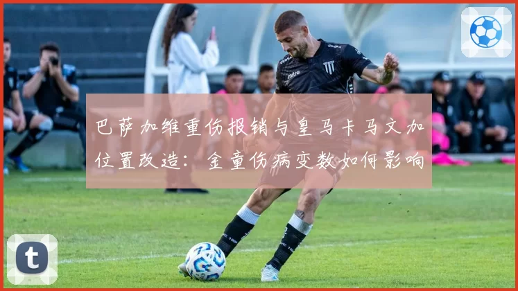 巴萨加维重伤报销与皇马卡马文加位置改造:金童伤病变数如何影响建队计划