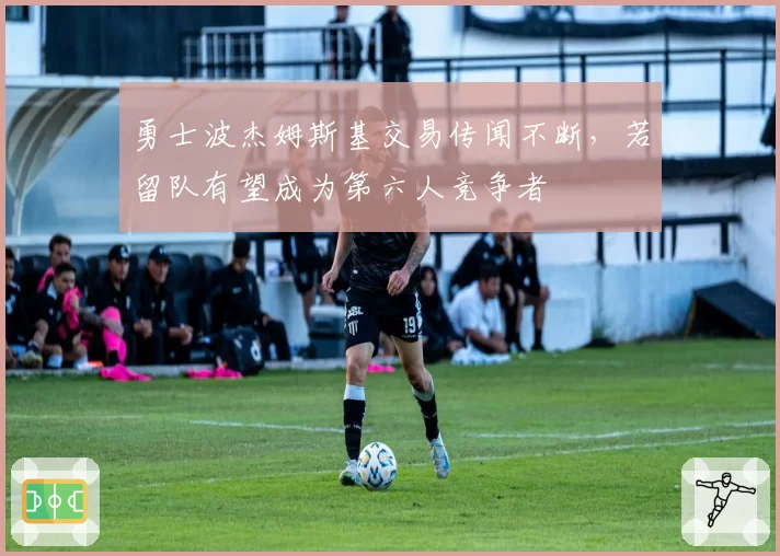 勇士波杰姆斯基交易传闻不断，若留队有望成为第六人竞争者